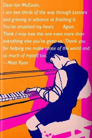 Dear Ian McEwan,
I am two thirds of the way through Lessons and grieving in advance at finishing it. You’ve smashed my heart. Again. Think I may love this one even more than everything else you’ve given us. Thank you for helping me make sense of the world and so much of myself too. ~ Matt Ryan